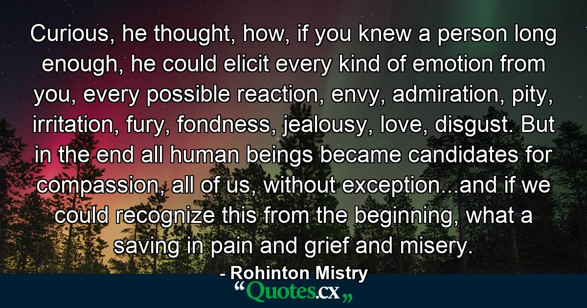 Curious, he thought, how, if you knew a person long enough, he could elicit every kind of emotion from you, every possible reaction, envy, admiration, pity, irritation, fury, fondness, jealousy, love, disgust. But in the end all human beings became candidates for compassion, all of us, without exception...and if we could recognize this from the beginning, what a saving in pain and grief and misery. - Quote by Rohinton Mistry