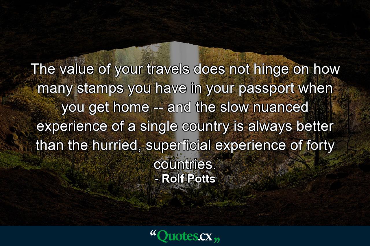 The value of your travels does not hinge on how many stamps you have in your passport when you get home -- and the slow nuanced experience of a single country is always better than the hurried, superficial experience of forty countries. - Quote by Rolf Potts