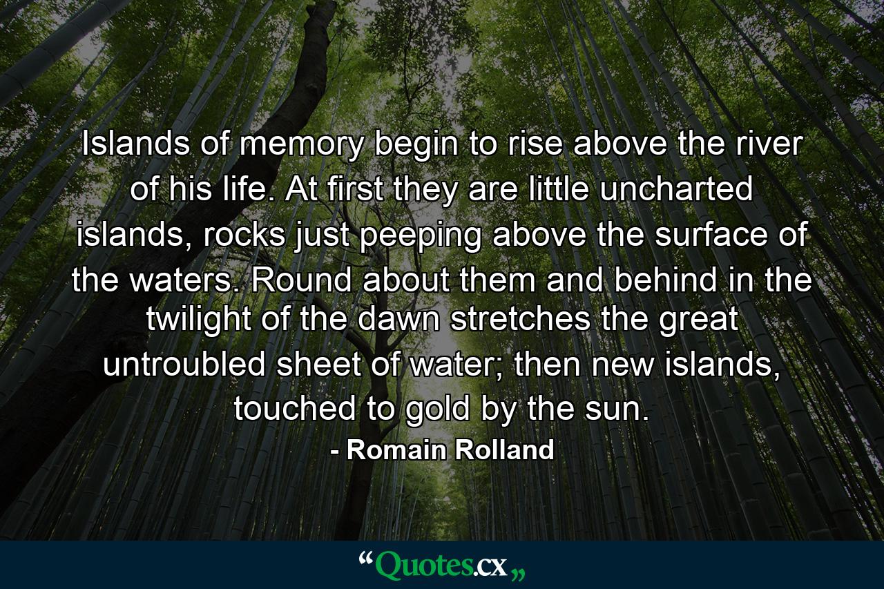 Islands of memory begin to rise above the river of his life. At first they are little uncharted islands, rocks just peeping above the surface of the waters. Round about them and behind in the twilight of the dawn stretches the great untroubled sheet of water; then new islands, touched to gold by the sun. - Quote by Romain Rolland