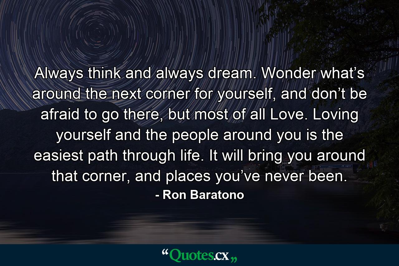 Always think and always dream. Wonder what’s around the next corner for yourself, and don’t be afraid to go there, but most of all Love. Loving yourself and the people around you is the easiest path through life. It will bring you around that corner, and places you’ve never been. - Quote by Ron Baratono