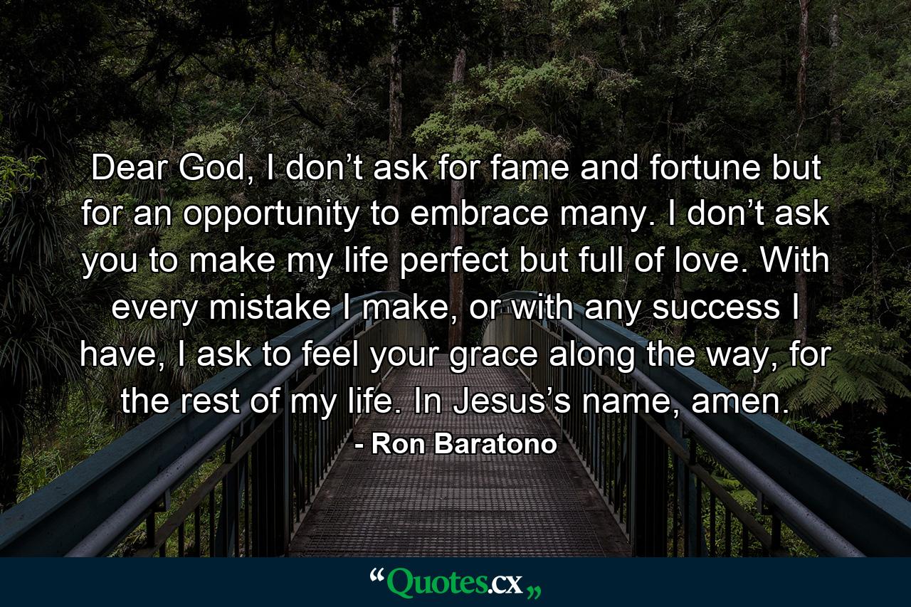 Dear God, I don’t ask for fame and fortune but for an opportunity to embrace many. I don’t ask you to make my life perfect but full of love. With every mistake I make, or with any success I have, I ask to feel your grace along the way, for the rest of my life. In Jesus’s name, amen. - Quote by Ron Baratono