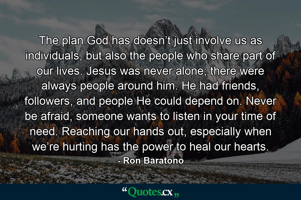 The plan God has doesn’t just involve us as individuals, but also the people who share part of our lives. Jesus was never alone; there were always people around him. He had friends, followers, and people He could depend on. Never be afraid, someone wants to listen in your time of need. Reaching our hands out, especially when we’re hurting has the power to heal our hearts. - Quote by Ron Baratono