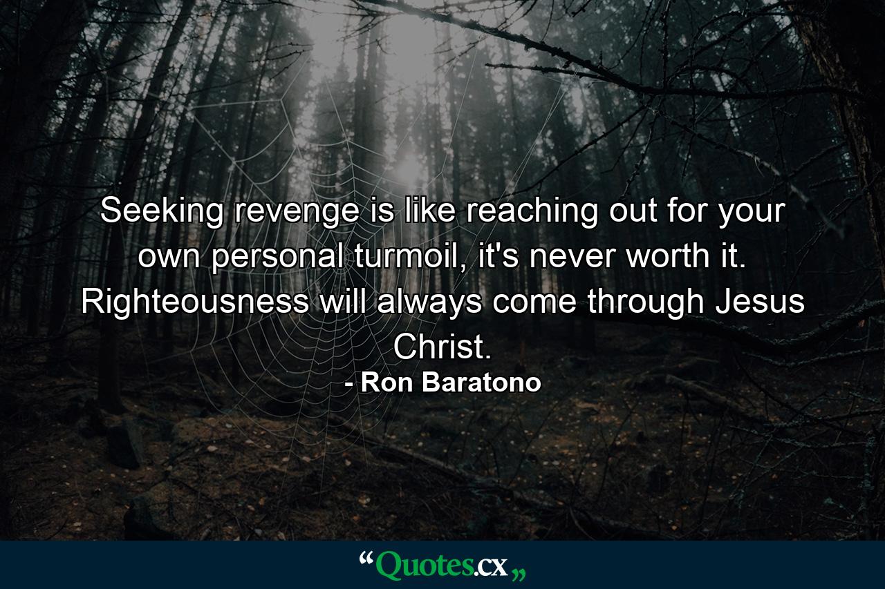 Seeking revenge is like reaching out for your own personal turmoil, it's never worth it. Righteousness will always come through Jesus Christ. - Quote by Ron Baratono