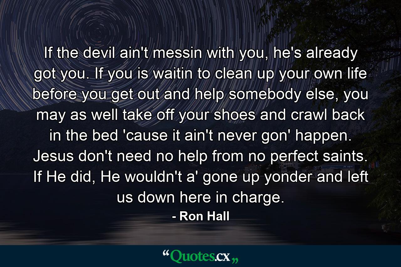 If the devil ain't messin with you, he's already got you. If you is waitin to clean up your own life before you get out and help somebody else, you may as well take off your shoes and crawl back in the bed 'cause it ain't never gon' happen. Jesus don't need no help from no perfect saints. If He did, He wouldn't a' gone up yonder and left us down here in charge. - Quote by Ron Hall