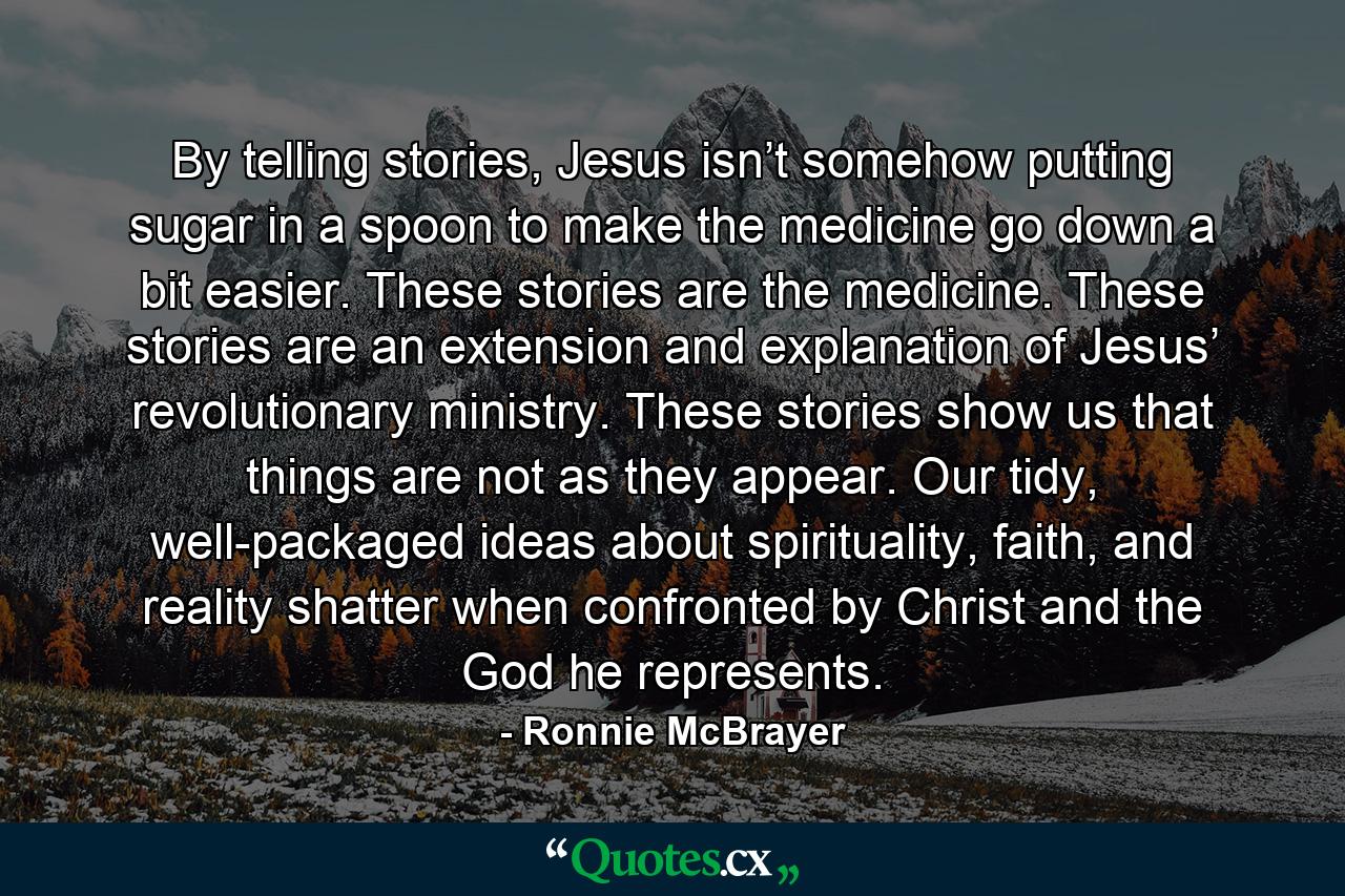 By telling stories, Jesus isn’t somehow putting sugar in a spoon to make the medicine go down a bit easier. These stories are the medicine. These stories are an extension and explanation of Jesus’ revolutionary ministry. These stories show us that things are not as they appear. Our tidy, well-packaged ideas about spirituality, faith, and reality shatter when confronted by Christ and the God he represents. - Quote by Ronnie McBrayer