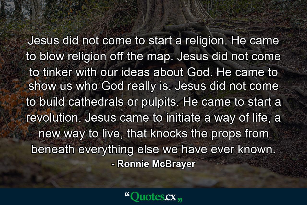 Jesus did not come to start a religion. He came to blow religion off the map. Jesus did not come to tinker with our ideas about God. He came to show us who God really is. Jesus did not come to build cathedrals or pulpits. He came to start a revolution. Jesus came to initiate a way of life, a new way to live, that knocks the props from beneath everything else we have ever known. - Quote by Ronnie McBrayer