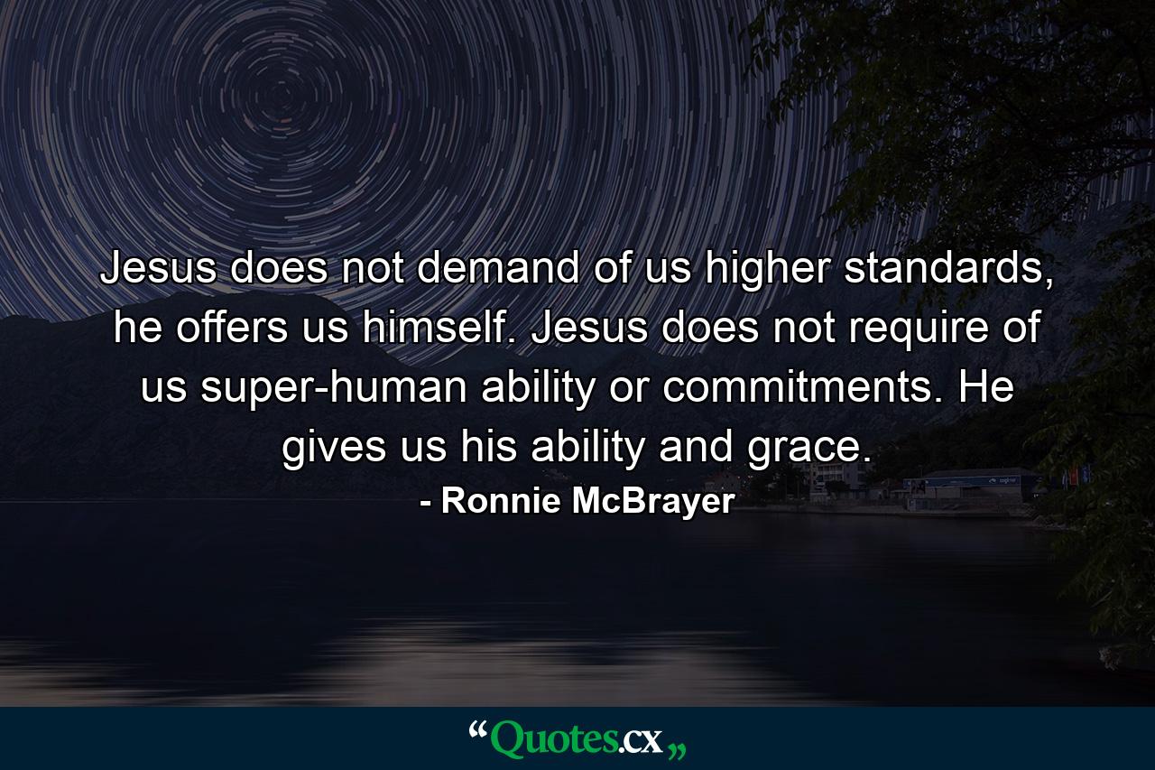 Jesus does not demand of us higher standards, he offers us himself. Jesus does not require of us super-human ability or commitments. He gives us his ability and grace. - Quote by Ronnie McBrayer