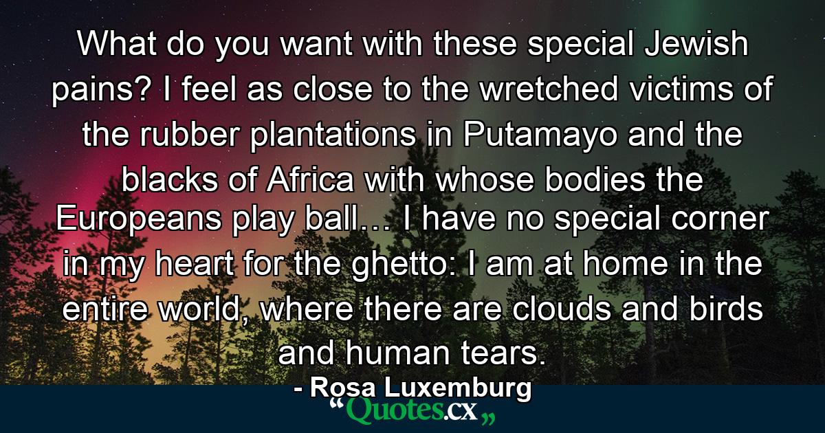 What do you want with these special Jewish pains? I feel as close to the wretched victims of the rubber plantations in Putamayo and the blacks of Africa with whose bodies the Europeans play ball… I have no special corner in my heart for the ghetto: I am at home in the entire world, where there are clouds and birds and human tears. - Quote by Rosa Luxemburg