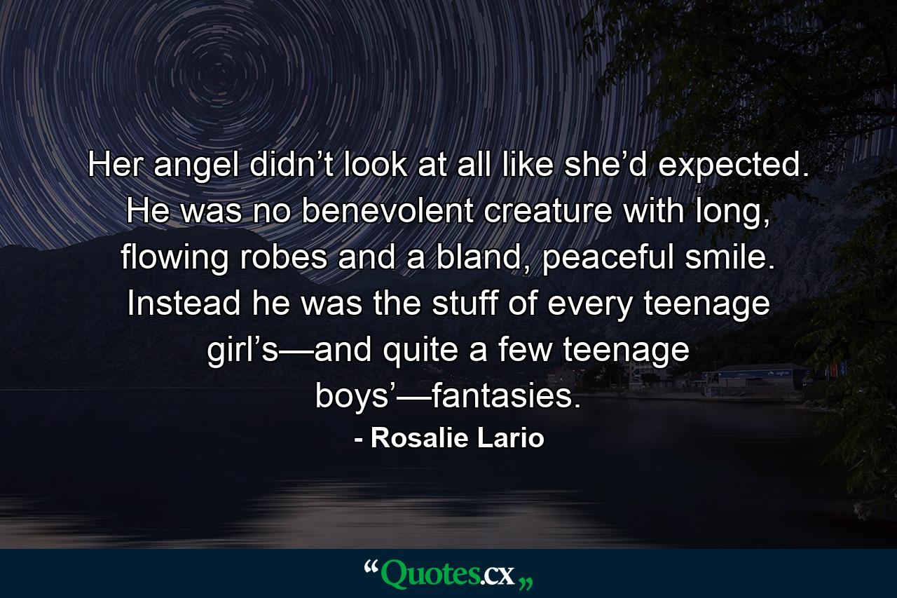 Her angel didn’t look at all like she’d expected. He was no benevolent creature with long, flowing robes and a bland, peaceful smile. Instead he was the stuff of every teenage girl’s—and quite a few teenage boys’—fantasies. - Quote by Rosalie Lario