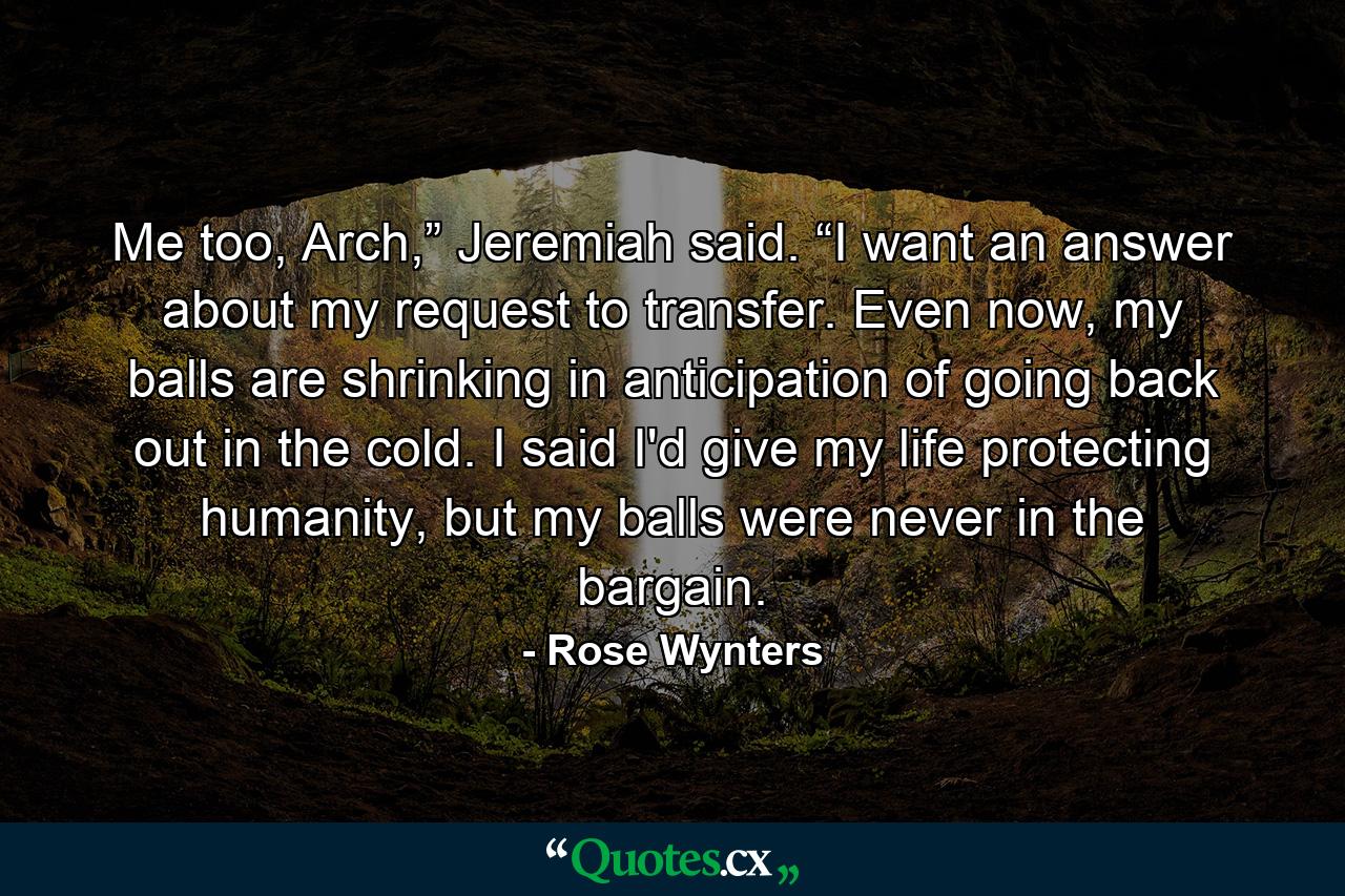 Me too, Arch,” Jeremiah said. “I want an answer about my request to transfer. Even now, my balls are shrinking in anticipation of going back out in the cold. I said I'd give my life protecting humanity, but my balls were never in the bargain. - Quote by Rose Wynters