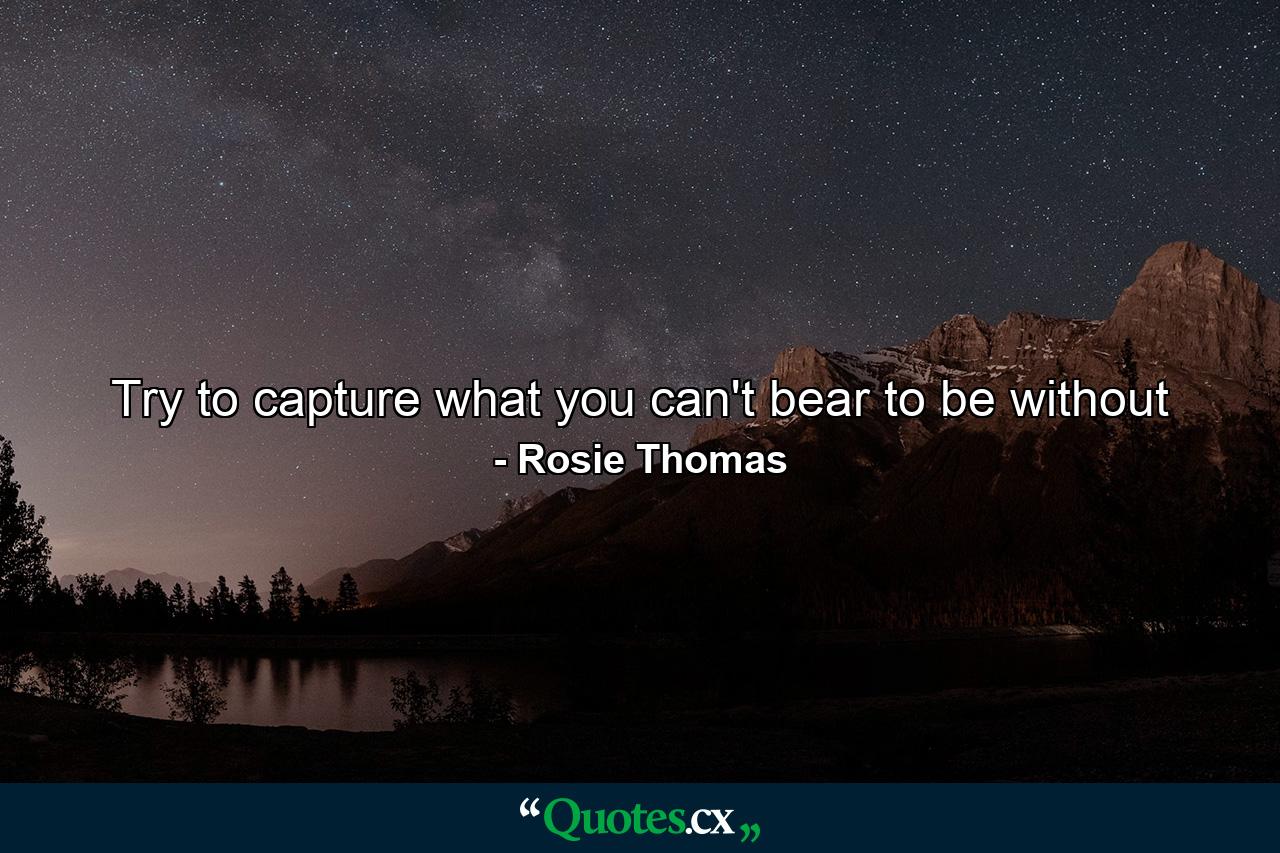 Try to capture what you can't bear to be without - Quote by Rosie Thomas