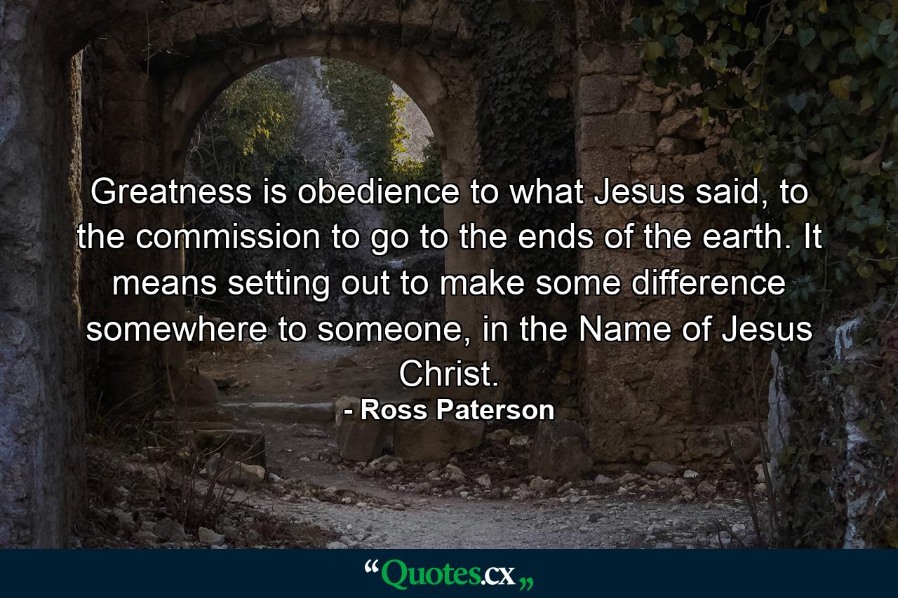 Greatness is obedience to what Jesus said, to the commission to go to the ends of the earth. It means setting out to make some difference somewhere to someone, in the Name of Jesus Christ. - Quote by Ross Paterson