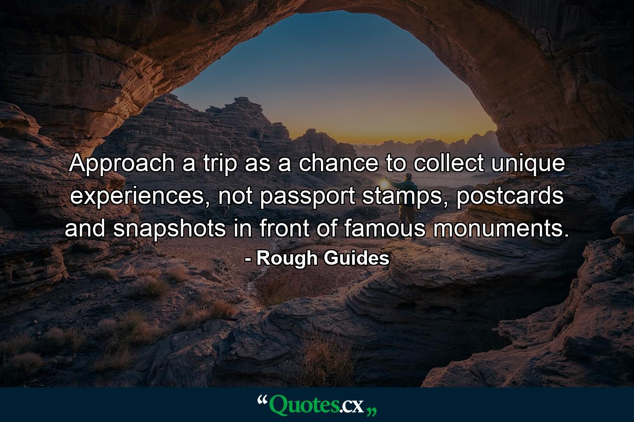 Approach a trip as a chance to collect unique experiences, not passport stamps, postcards and snapshots in front of famous monuments. - Quote by Rough Guides