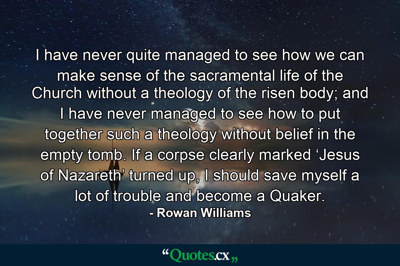 I have never quite managed to see how we can make sense of the sacramental life of the Church without a theology of the risen body; and I have never managed to see how to put together such a theology without belief in the empty tomb. If a corpse clearly marked ‘Jesus of Nazareth’ turned up, I should save myself a lot of trouble and become a Quaker. - Quote by Rowan Williams