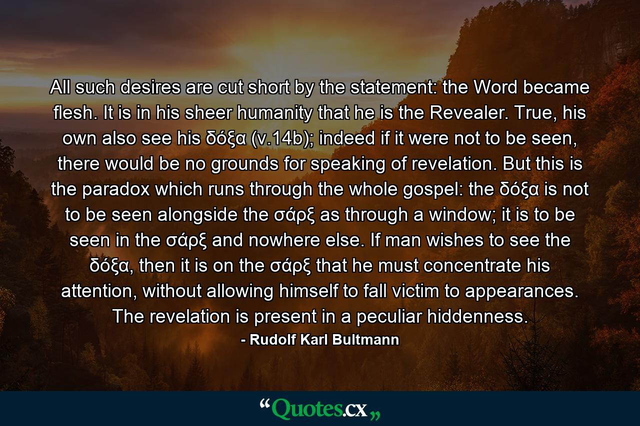 All such desires are cut short by the statement: the Word became flesh. It is in his sheer humanity that he is the Revealer. True, his own also see his δόξα (v.14b); indeed if it were not to be seen, there would be no grounds for speaking of revelation. But this is the paradox which runs through the whole gospel: the δόξα is not to be seen alongside the σάρξ as through a window; it is to be seen in the σάρξ and nowhere else. If man wishes to see the δόξα, then it is on the σάρξ that he must concentrate his attention, without allowing himself to fall victim to appearances. The revelation is present in a peculiar hiddenness. - Quote by Rudolf Karl Bultmann