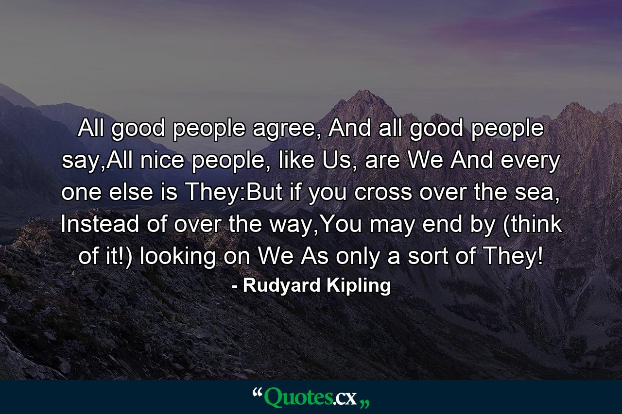 All good people agree, And all good people say,All nice people, like Us, are We And every one else is They:But if you cross over the sea, Instead of over the way,You may end by (think of it!) looking on We As only a sort of They! - Quote by Rudyard Kipling