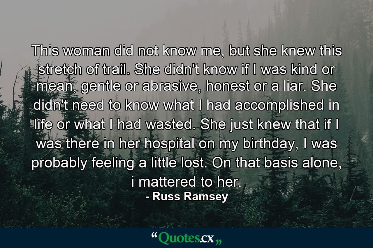 This woman did not know me, but she knew this stretch of trail. She didn't know if I was kind or mean, gentle or abrasive, honest or a liar. She didn't need to know what I had accomplished in life or what I had wasted. She just knew that if I was there in her hospital on my birthday, I was probably feeling a little lost. On that basis alone, i mattered to her. - Quote by Russ Ramsey