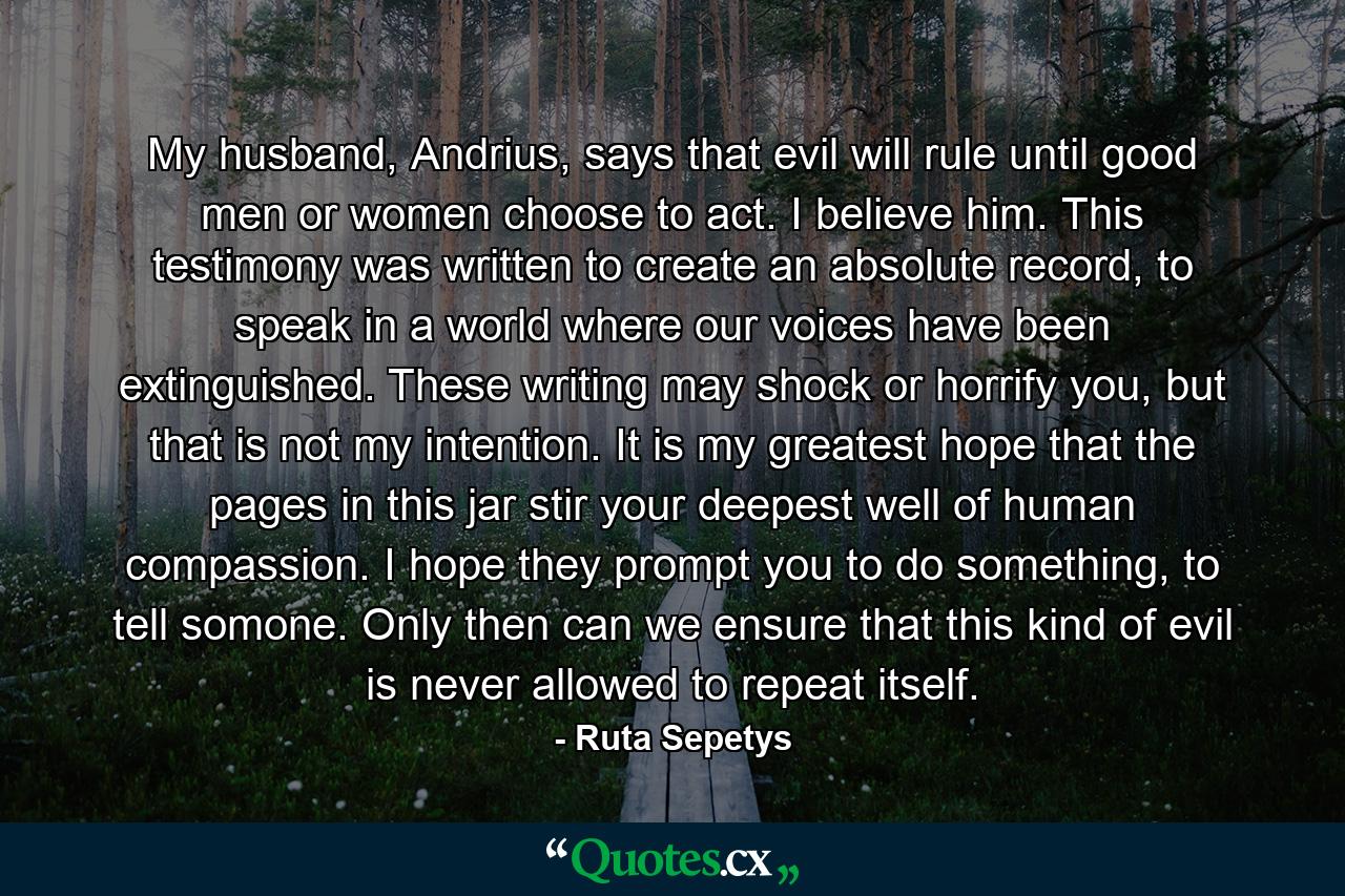 My husband, Andrius, says that evil will rule until good men or women choose to act. I believe him. This testimony was written to create an absolute record, to speak in a world where our voices have been extinguished. These writing may shock or horrify you, but that is not my intention. It is my greatest hope that the pages in this jar stir your deepest well of human compassion. I hope they prompt you to do something, to tell somone. Only then can we ensure that this kind of evil is never allowed to repeat itself. - Quote by Ruta Sepetys