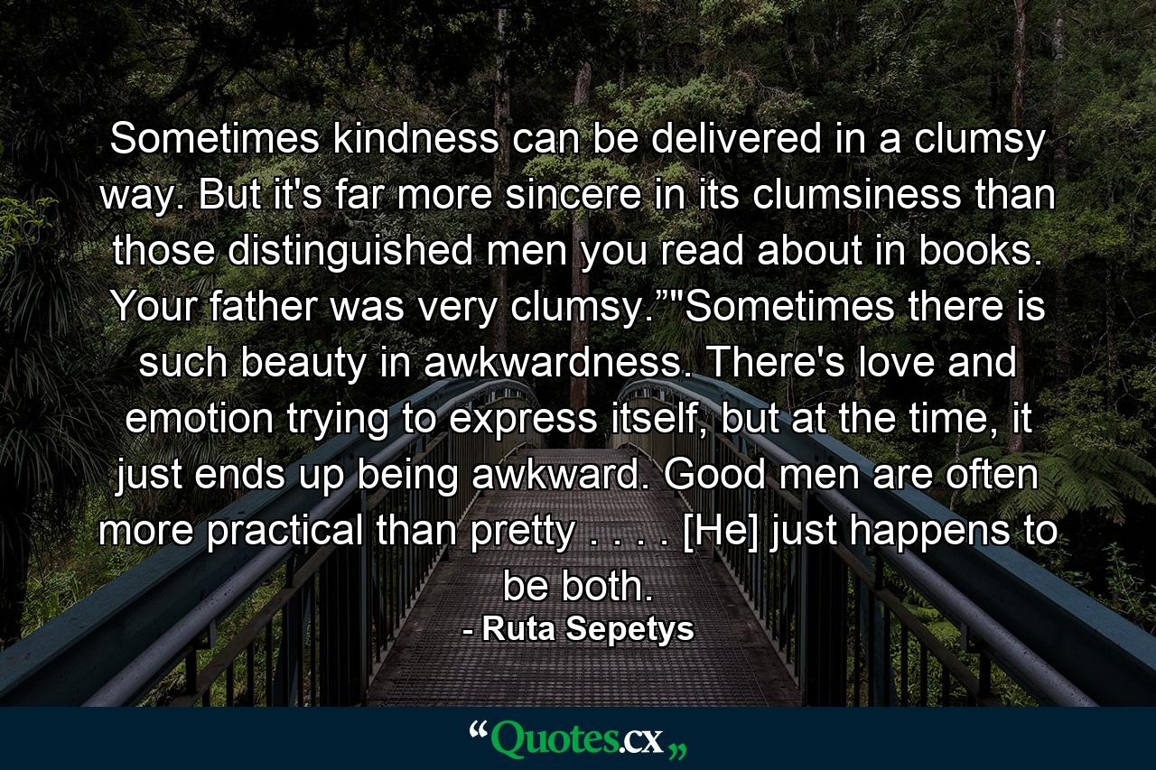 Sometimes kindness can be delivered in a clumsy way. But it's far more sincere in its clumsiness than those distinguished men you read about in books. Your father was very clumsy.”