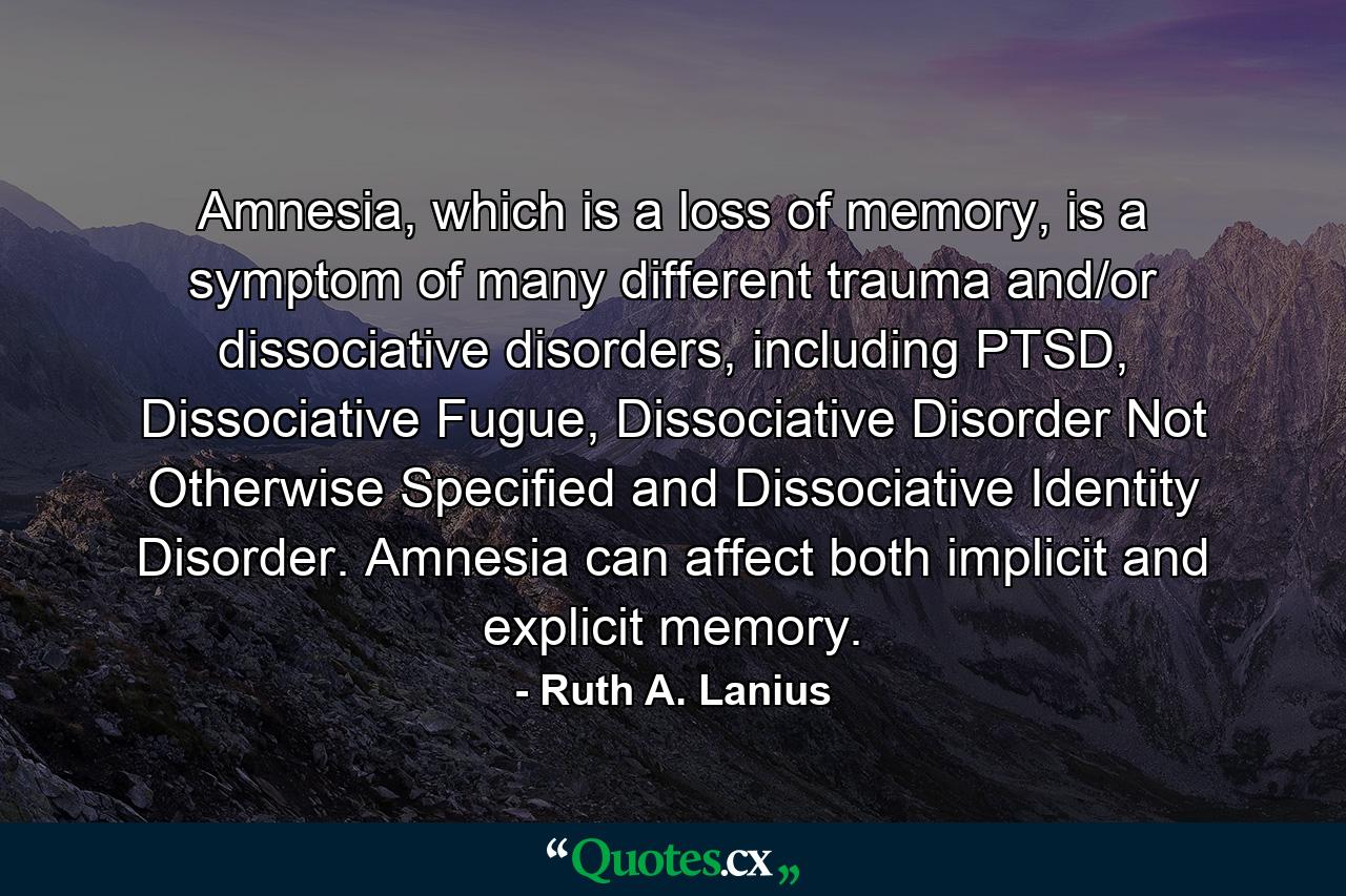 Amnesia, which is a loss of memory, is a symptom of many different trauma and/or dissociative disorders, including PTSD, Dissociative Fugue, Dissociative Disorder Not Otherwise Specified and Dissociative Identity Disorder. Amnesia can affect both implicit and explicit memory. - Quote by Ruth A. Lanius