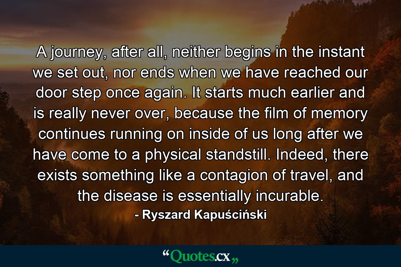 A journey, after all, neither begins in the instant we set out, nor ends when we have reached our door step once again. It starts much earlier and is really never over, because the film of memory continues running on inside of us long after we have come to a physical standstill. Indeed, there exists something like a contagion of travel, and the disease is essentially incurable. - Quote by Ryszard Kapuściński