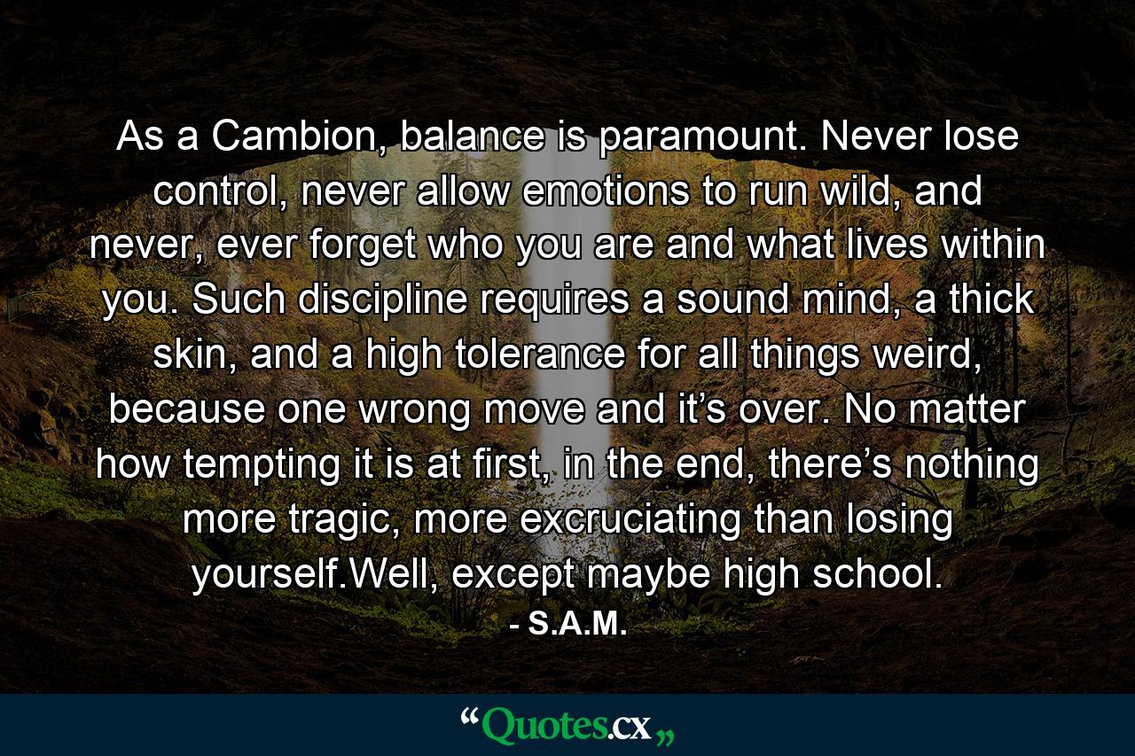 As a Cambion, balance is paramount. Never lose control, never allow emotions to run wild, and never, ever forget who you are and what lives within you. Such discipline requires a sound mind, a thick skin, and a high tolerance for all things weird, because one wrong move and it’s over. No matter how tempting it is at first, in the end, there’s nothing more tragic, more excruciating than losing yourself.Well, except maybe high school. - Quote by S.A.M.