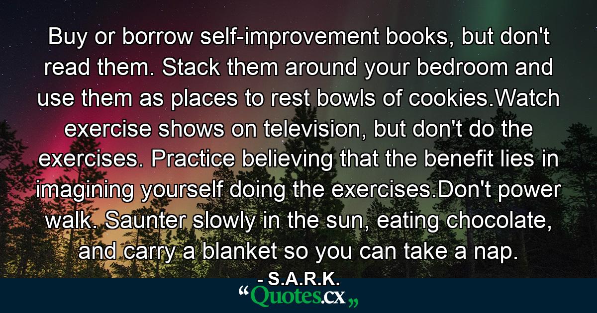 Buy or borrow self-improvement books, but don't read them. Stack them around your bedroom and use them as places to rest bowls of cookies.Watch exercise shows on television, but don't do the exercises. Practice believing that the benefit lies in imagining yourself doing the exercises.Don't power walk. Saunter slowly in the sun, eating chocolate, and carry a blanket so you can take a nap. - Quote by S.A.R.K.