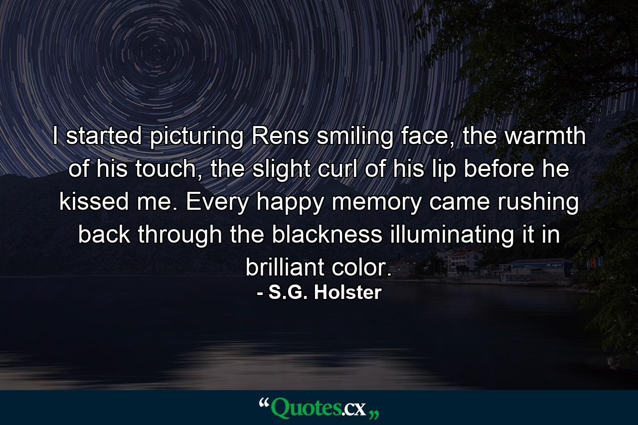 I started picturing Rens smiling face, the warmth of his touch, the slight curl of his lip before he kissed me. Every happy memory came rushing back through the blackness illuminating it in brilliant color. - Quote by S.G. Holster