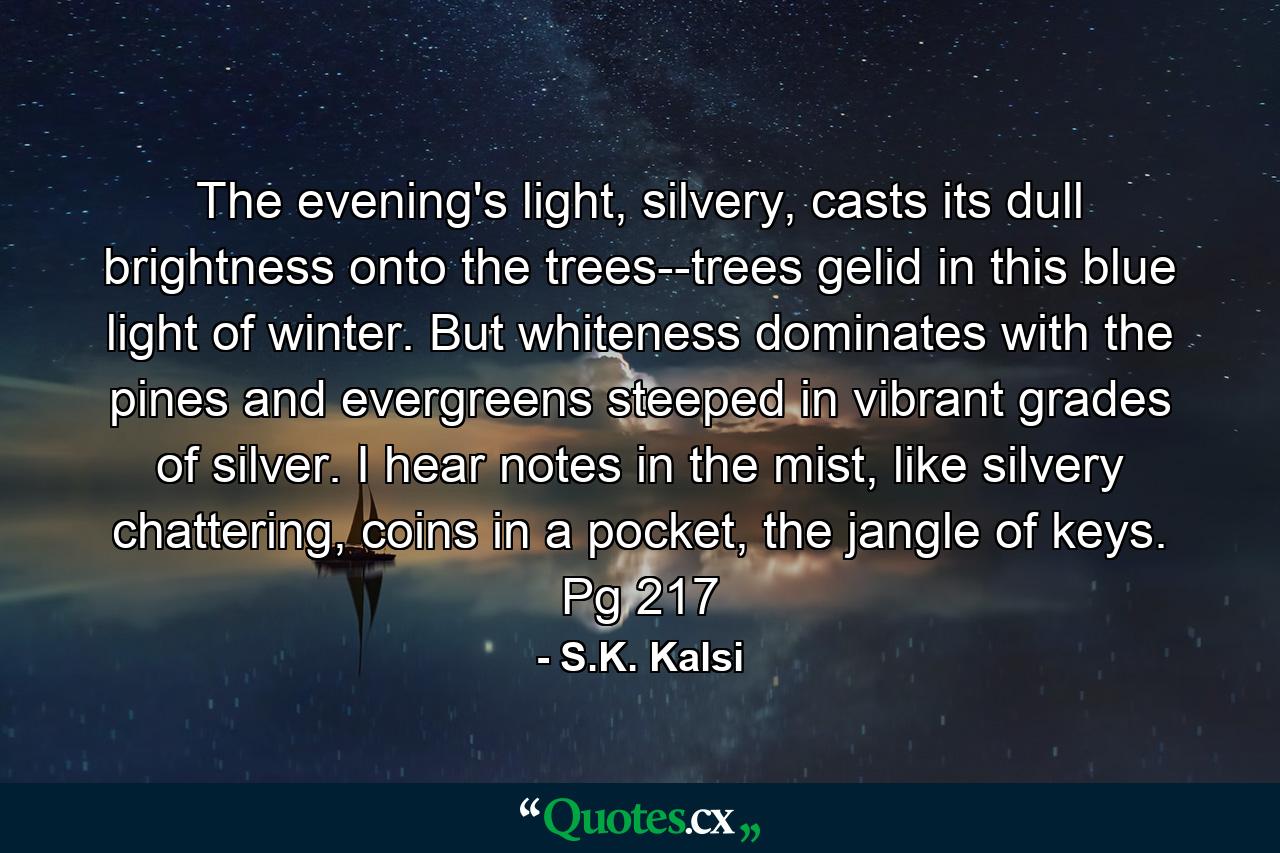 The evening's light, silvery, casts its dull brightness onto the trees--trees gelid in this blue light of winter. But whiteness dominates with the pines and evergreens steeped in vibrant grades of silver. I hear notes in the mist, like silvery chattering, coins in a pocket, the jangle of keys. Pg 217 - Quote by S.K. Kalsi