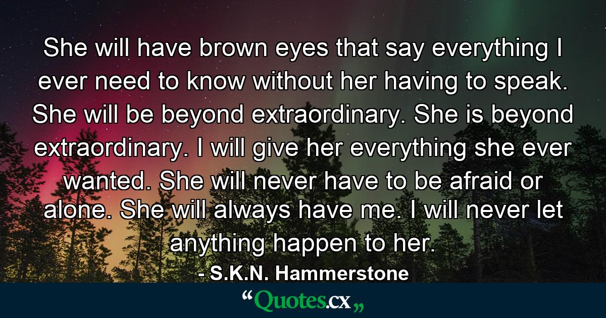 She will have brown eyes that say everything I ever need to know without her having to speak. She will be beyond extraordinary. She is beyond extraordinary. I will give her everything she ever wanted. She will never have to be afraid or alone. She will always have me. I will never let anything happen to her. - Quote by S.K.N. Hammerstone