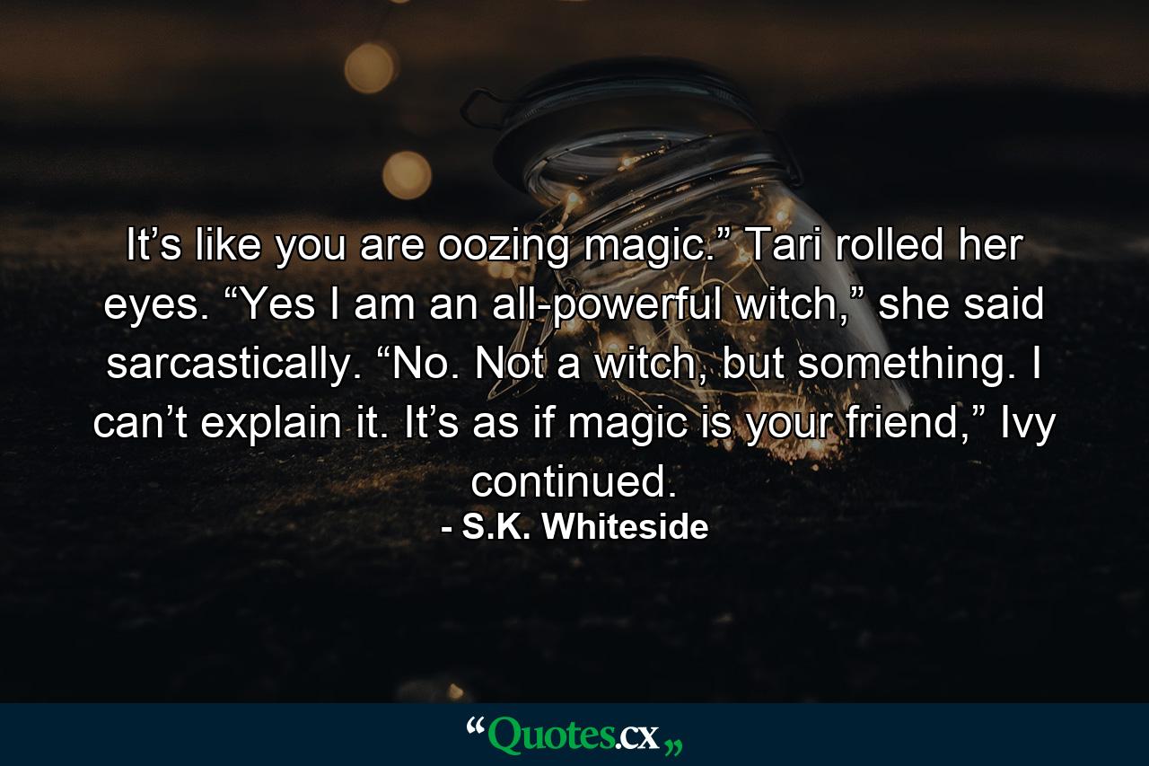 It’s like you are oozing magic.” Tari rolled her eyes. “Yes I am an all-powerful witch,” she said sarcastically. “No. Not a witch, but something. I can’t explain it. It’s as if magic is your friend,” Ivy continued. - Quote by S.K. Whiteside