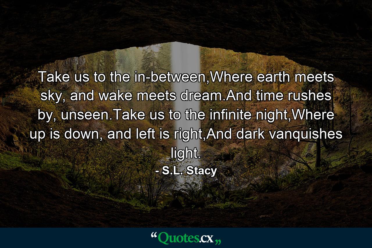 Take us to the in-between,Where earth meets sky, and wake meets dream.And time rushes by, unseen.Take us to the infinite night,Where up is down, and left is right,And dark vanquishes light. - Quote by S.L. Stacy