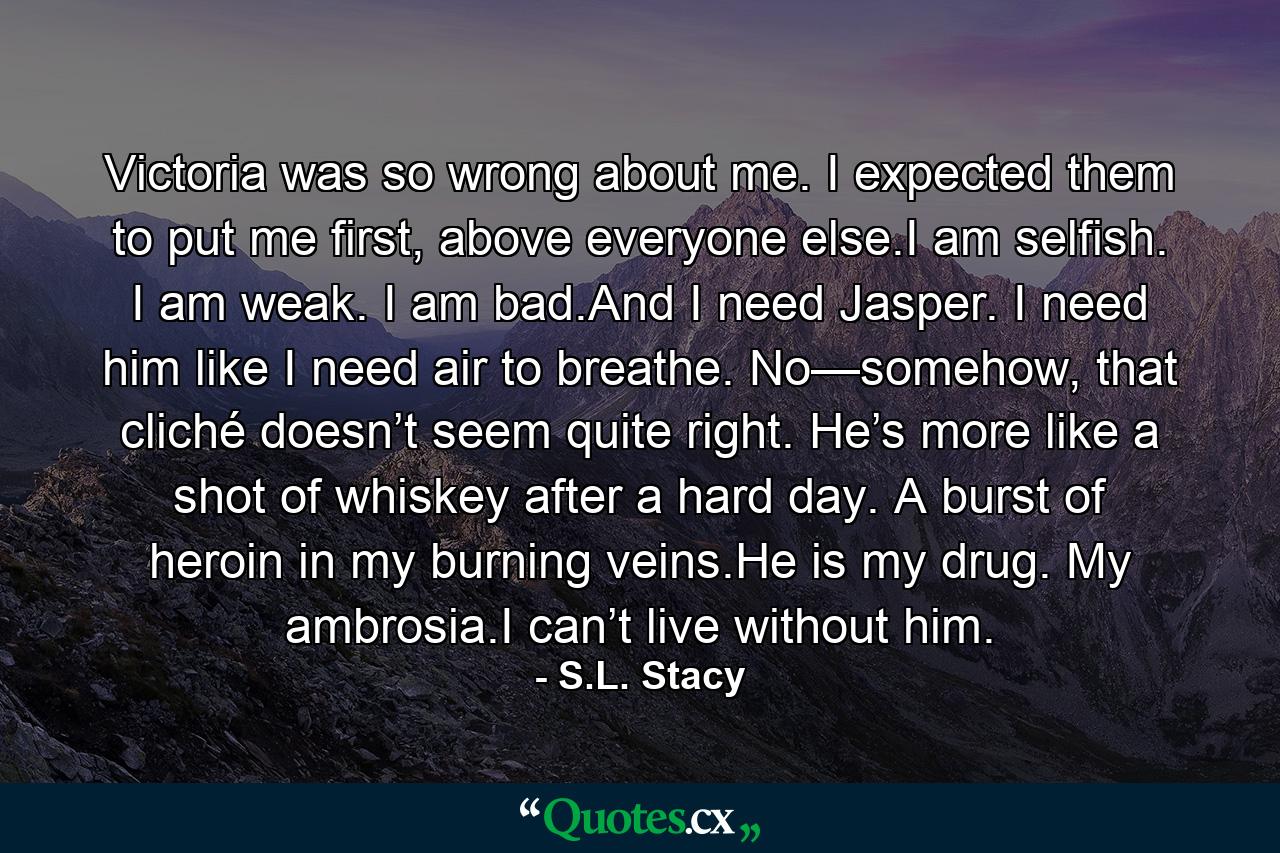 Victoria was so wrong about me. I expected them to put me first, above everyone else.I am selfish. I am weak. I am bad.And I need Jasper. I need him like I need air to breathe. No—somehow, that cliché doesn’t seem quite right. He’s more like a shot of whiskey after a hard day. A burst of heroin in my burning veins.He is my drug. My ambrosia.I can’t live without him. - Quote by S.L. Stacy