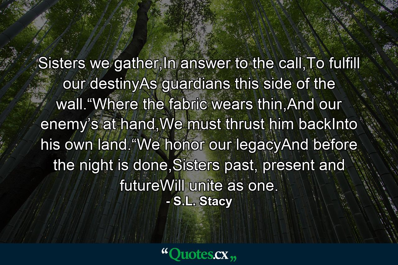 Sisters we gather,In answer to the call,To fulfill our destinyAs guardians this side of the wall.“Where the fabric wears thin,And our enemy’s at hand,We must thrust him backInto his own land.“We honor our legacyAnd before the night is done,Sisters past, present and futureWill unite as one. - Quote by S.L. Stacy