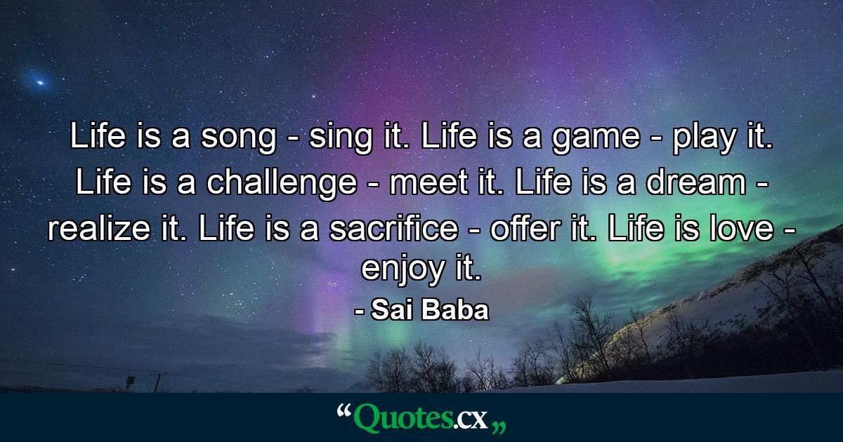 Life is a song - sing it. Life is a game - play it. Life is a challenge - meet it. Life is a dream - realize it. Life is a sacrifice - offer it. Life is love - enjoy it. - Quote by Sai Baba