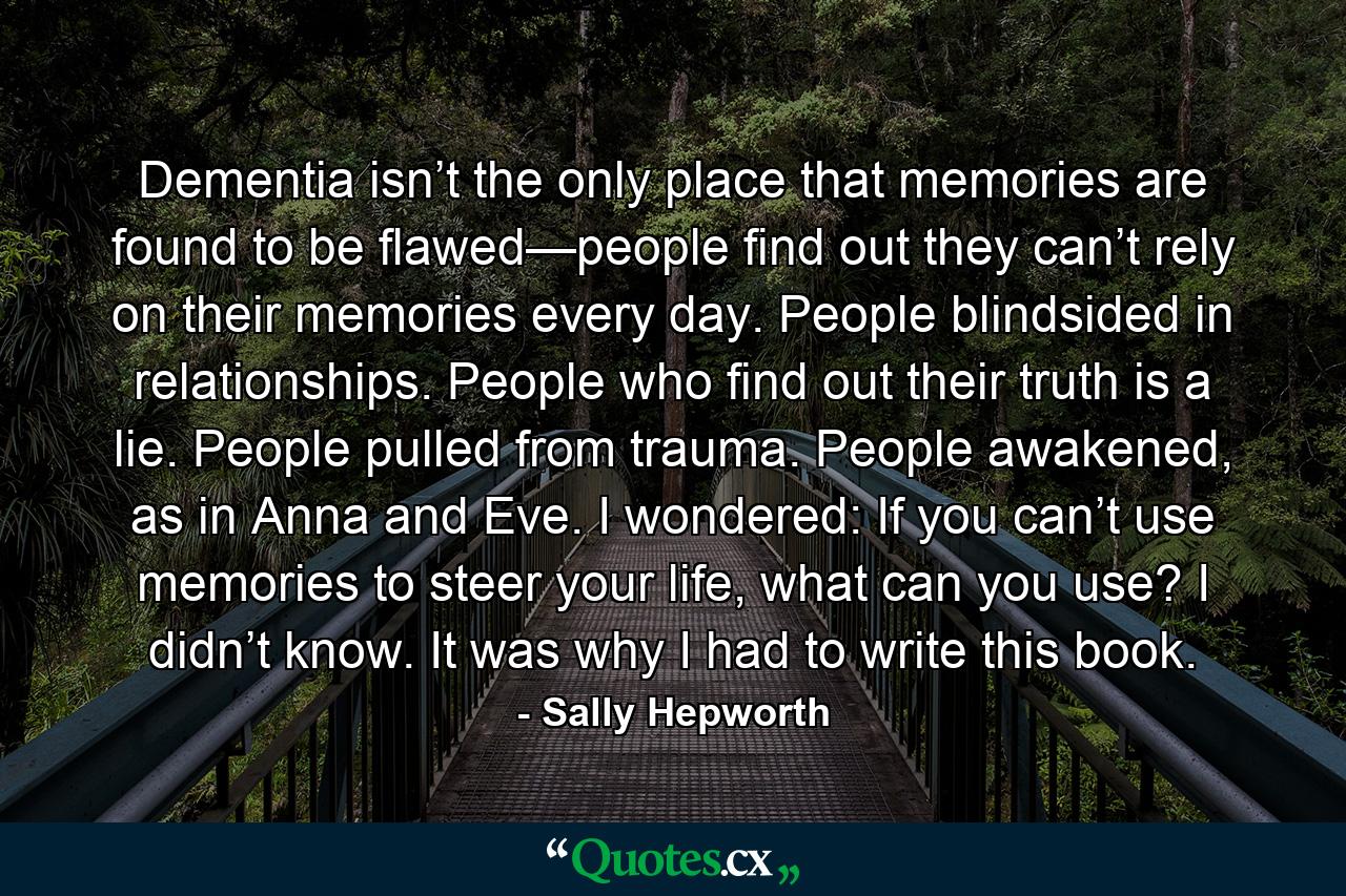 Dementia isn’t the only place that memories are found to be flawed—people find out they can’t rely on their memories every day. People blindsided in relationships. People who find out their truth is a lie. People pulled from trauma. People awakened, as in Anna and Eve. I wondered: If you can’t use memories to steer your life, what can you use? I didn’t know. It was why I had to write this book. - Quote by Sally Hepworth