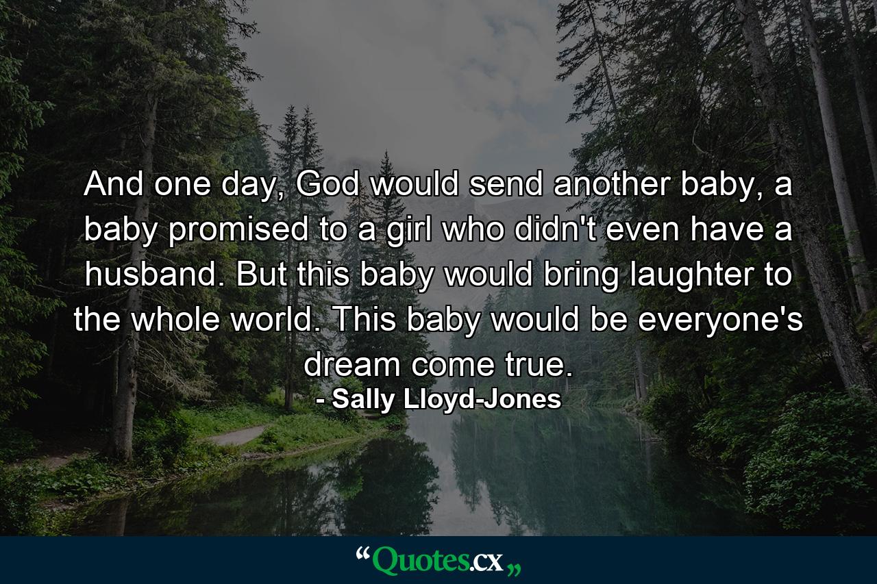 And one day, God would send another baby, a baby promised to a girl who didn't even have a husband. But this baby would bring laughter to the whole world. This baby would be everyone's dream come true. - Quote by Sally Lloyd-Jones