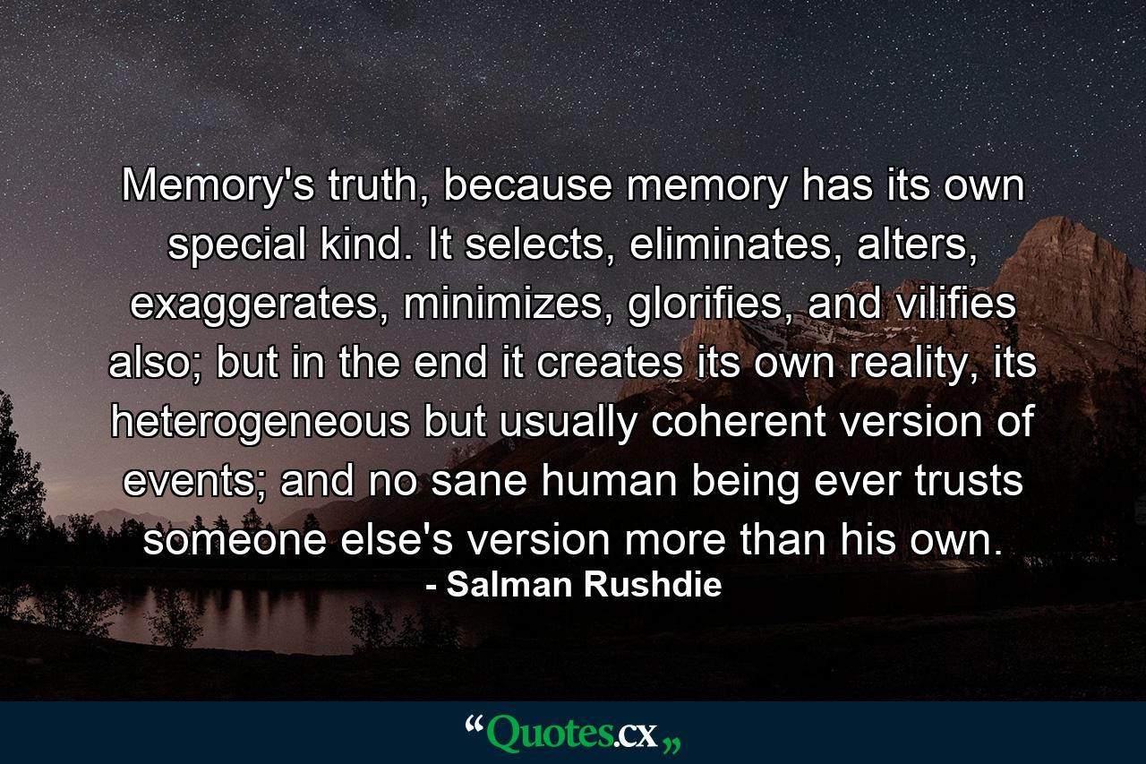 Memory's truth, because memory has its own special kind. It selects, eliminates, alters, exaggerates, minimizes, glorifies, and vilifies also; but in the end it creates its own reality, its heterogeneous but usually coherent version of events; and no sane human being ever trusts someone else's version more than his own. - Quote by Salman Rushdie