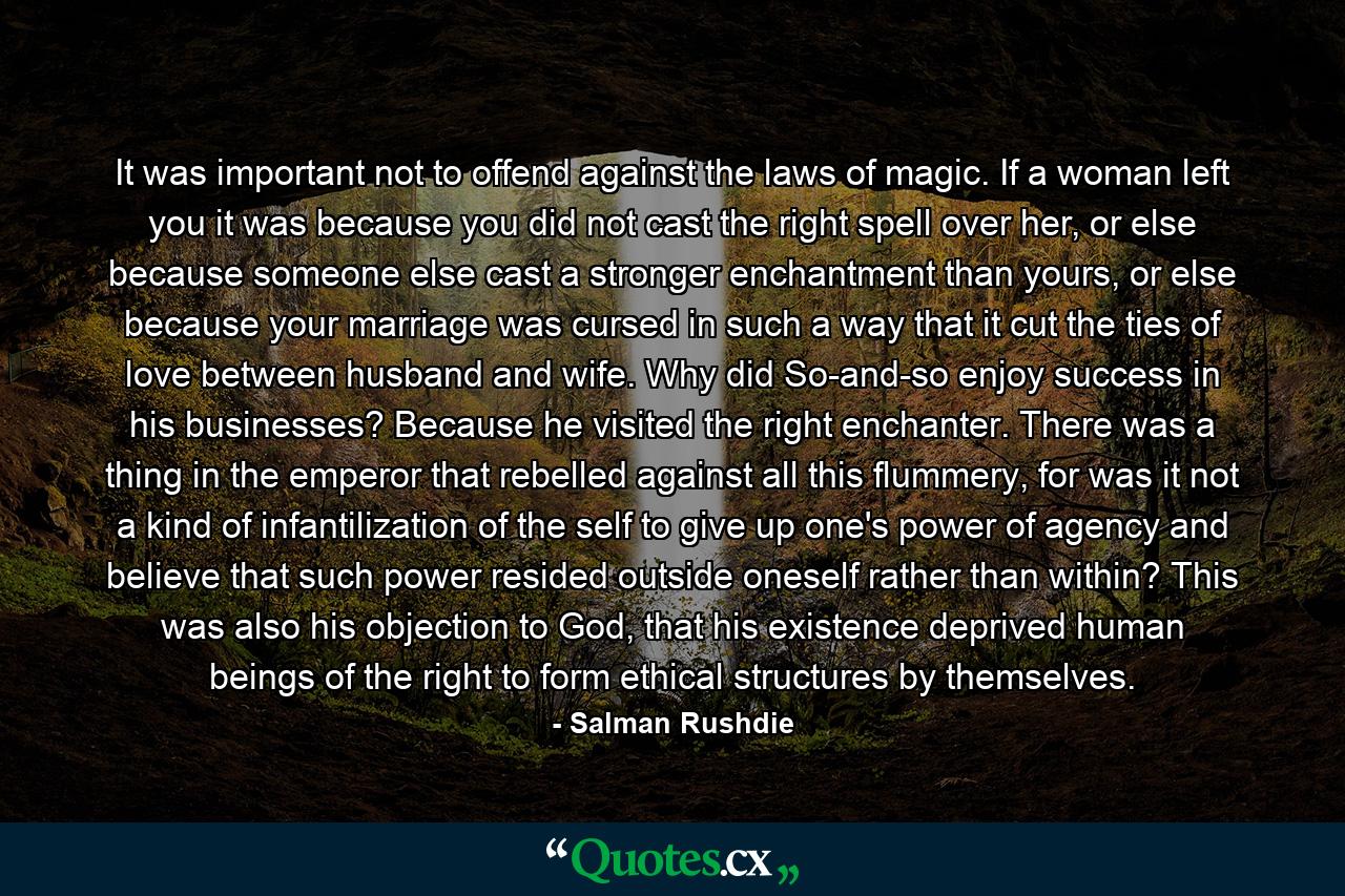 It was important not to offend against the laws of magic. If a woman left you it was because you did not cast the right spell over her, or else because someone else cast a stronger enchantment than yours, or else because your marriage was cursed in such a way that it cut the ties of love between husband and wife. Why did So-and-so enjoy success in his businesses? Because he visited the right enchanter. There was a thing in the emperor that rebelled against all this flummery, for was it not a kind of infantilization of the self to give up one's power of agency and believe that such power resided outside oneself rather than within? This was also his objection to God, that his existence deprived human beings of the right to form ethical structures by themselves. - Quote by Salman Rushdie