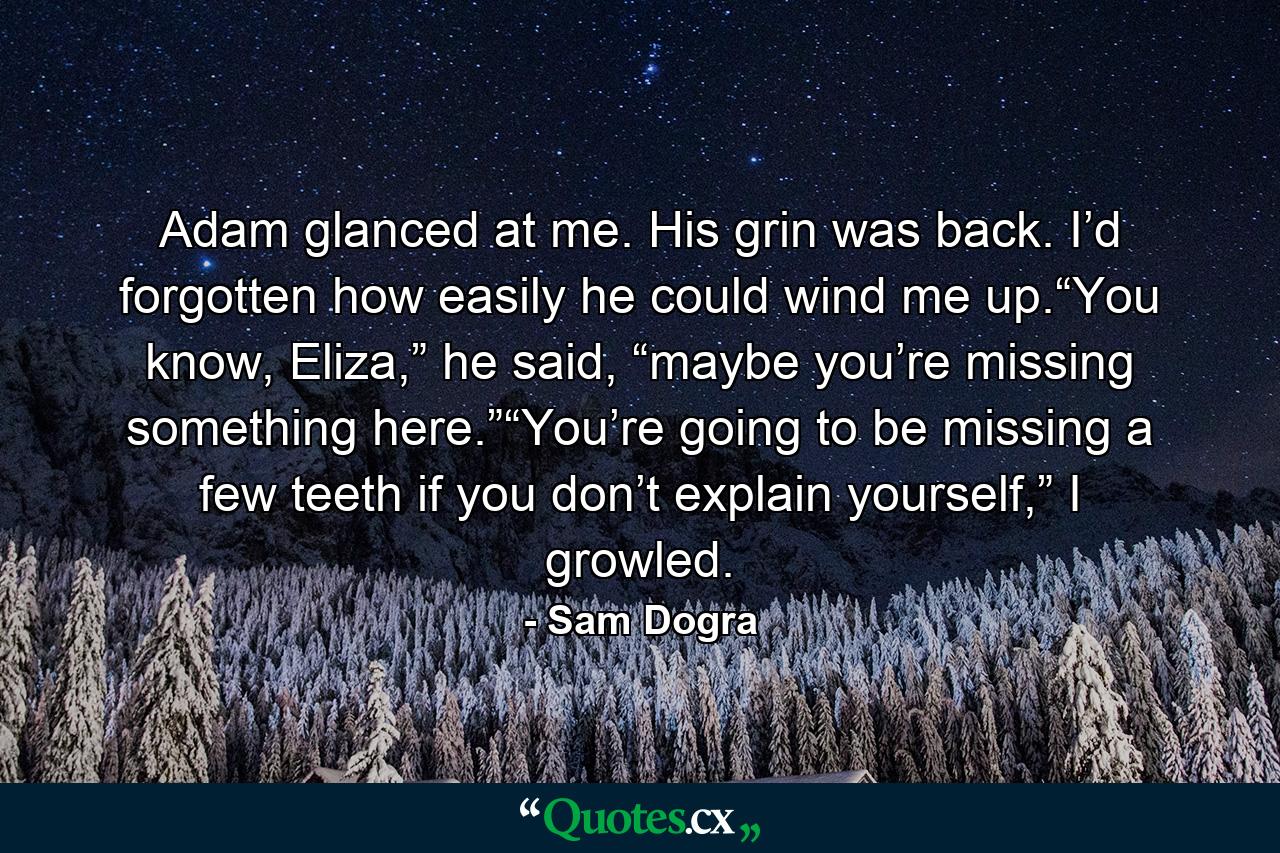 Adam glanced at me. His grin was back. I’d forgotten how easily he could wind me up.“You know, Eliza,” he said, “maybe you’re missing something here.”“You’re going to be missing a few teeth if you don’t explain yourself,” I growled. - Quote by Sam Dogra