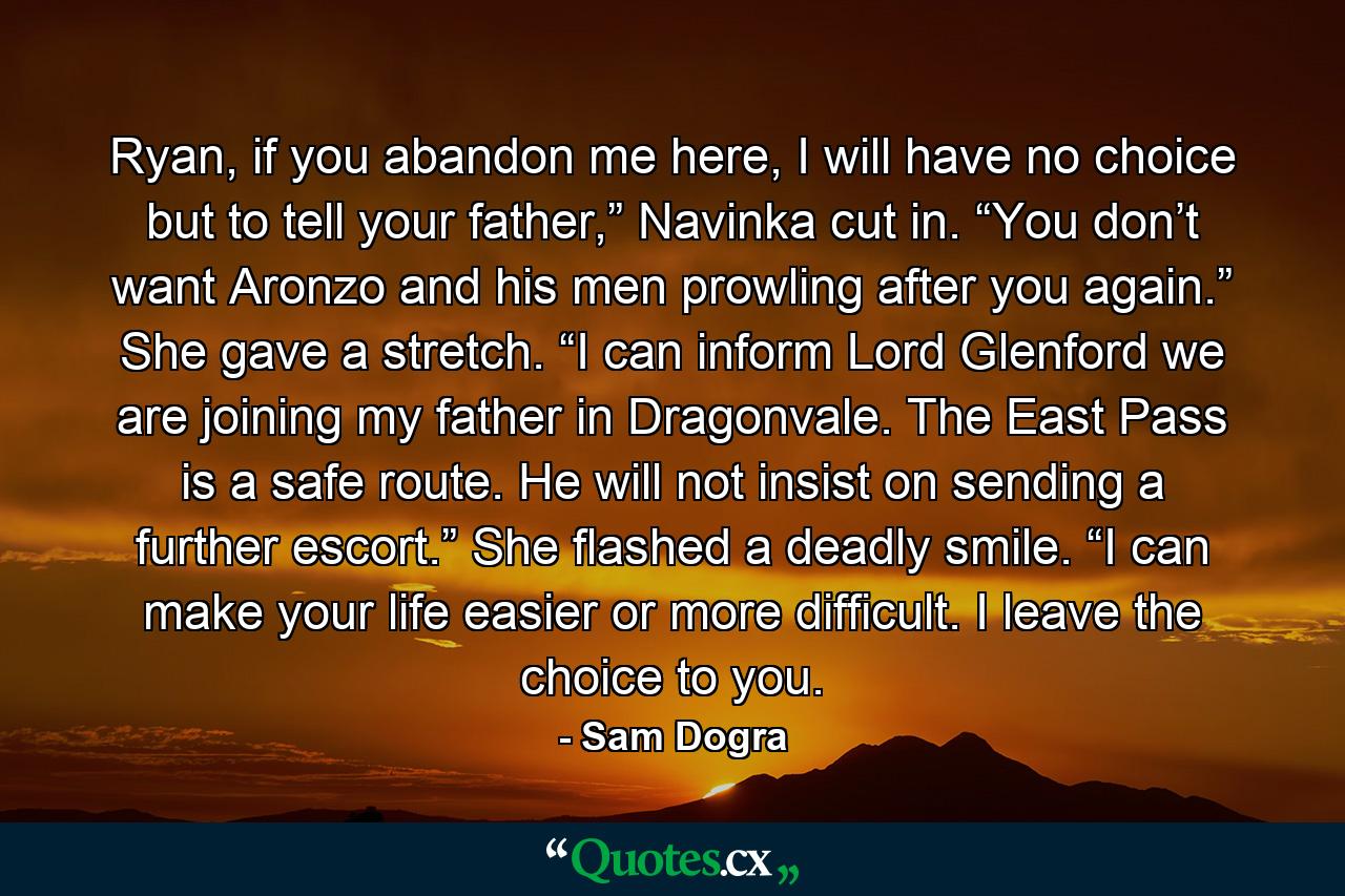 Ryan, if you abandon me here, I will have no choice but to tell your father,” Navinka cut in. “You don’t want Aronzo and his men prowling after you again.” She gave a stretch. “I can inform Lord Glenford we are joining my father in Dragonvale. The East Pass is a safe route. He will not insist on sending a further escort.” She flashed a deadly smile. “I can make your life easier or more difficult. I leave the choice to you. - Quote by Sam Dogra