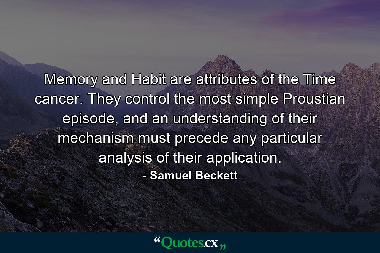 Memory and Habit are attributes of the Time cancer. They control the most simple Proustian episode, and an understanding of their mechanism must precede any particular analysis of their application. - Quote by Samuel Beckett