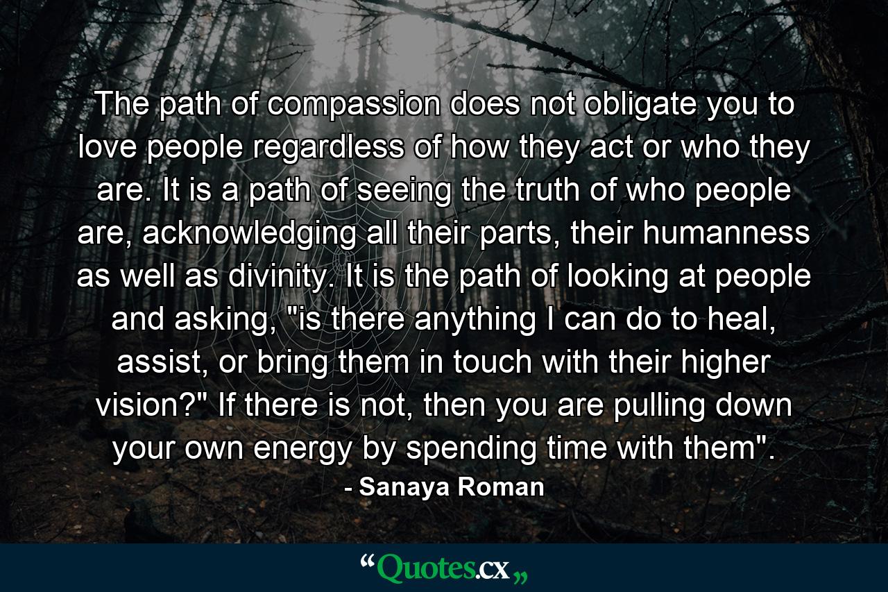 The path of compassion does not obligate you to love people regardless of how they act or who they are. It is a path of seeing the truth of who people are, acknowledging all their parts, their humanness as well as divinity. It is the path of looking at people and asking, 