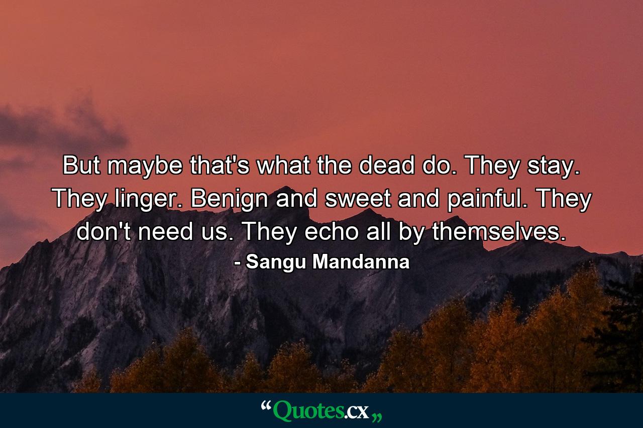 But maybe that's what the dead do. They stay. They linger. Benign and sweet and painful. They don't need us. They echo all by themselves. - Quote by Sangu Mandanna