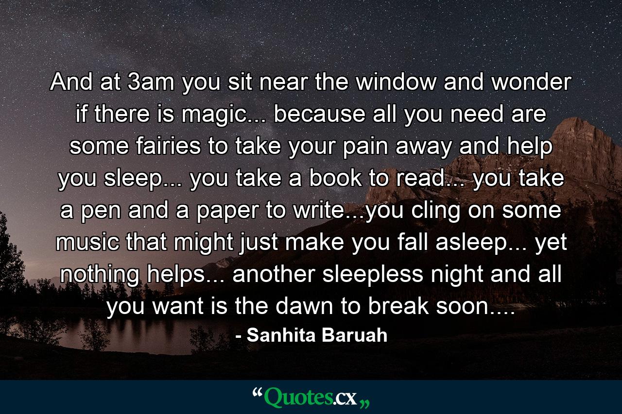 And at 3am you sit near the window and wonder if there is magic... because all you need are some fairies to take your pain away and help you sleep... you take a book to read... you take a pen and a paper to write...you cling on some music that might just make you fall asleep... yet nothing helps... another sleepless night and all you want is the dawn to break soon.... - Quote by Sanhita Baruah