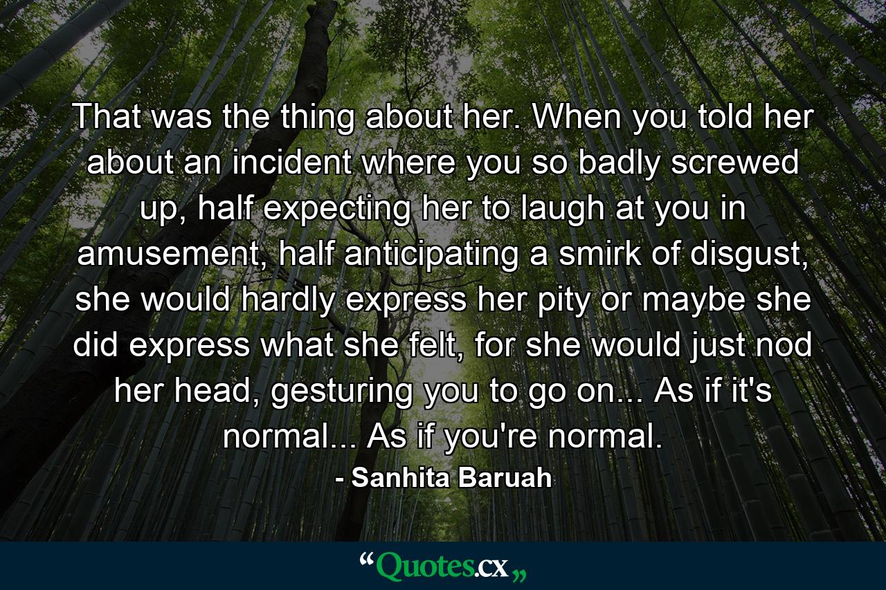 That was the thing about her. When you told her about an incident where you so badly screwed up, half expecting her to laugh at you in amusement, half anticipating a smirk of disgust, she would hardly express her pity or maybe she did express what she felt, for she would just nod her head, gesturing you to go on... As if it's normal... As if you're normal. - Quote by Sanhita Baruah