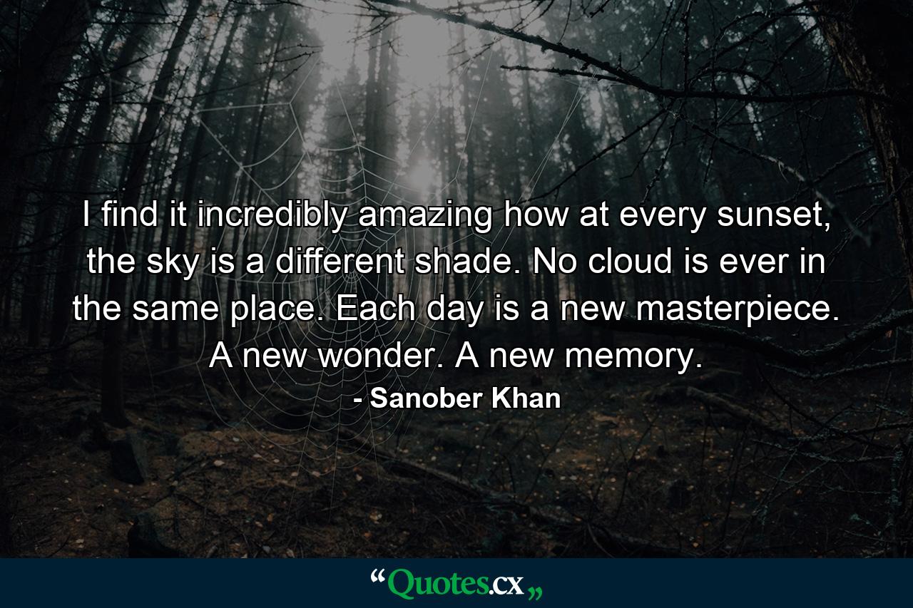 I find it incredibly amazing how at every sunset, the sky is a different shade. No cloud is ever in the same place. Each day is a new masterpiece. A new wonder. A new memory. - Quote by Sanober Khan