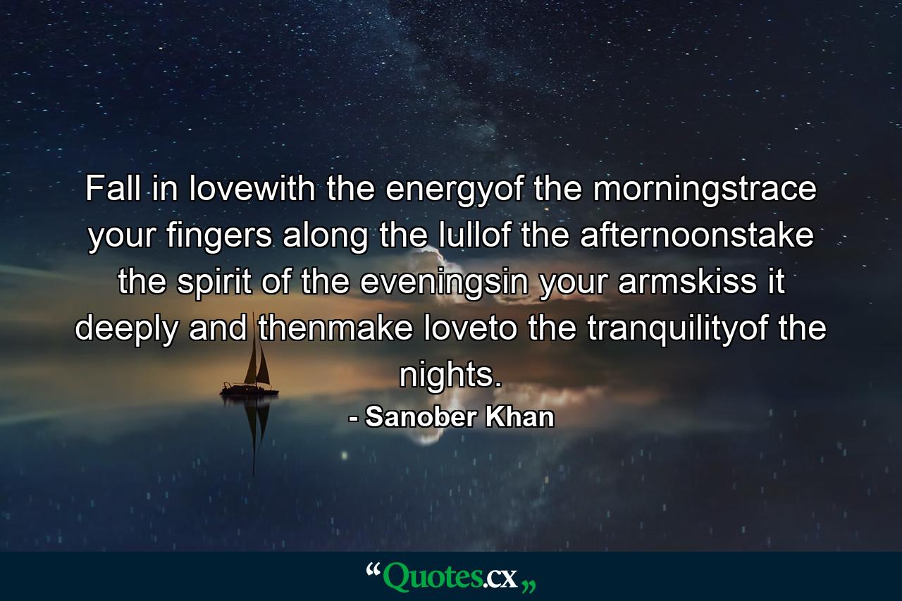 Fall in lovewith the energyof the morningstrace your fingers along the lullof the afternoonstake the spirit of the eveningsin your armskiss it deeply and thenmake loveto the tranquilityof the nights. - Quote by Sanober Khan