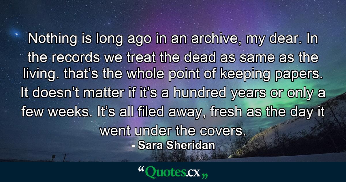 Nothing is long ago in an archive, my dear. In the records we treat the dead as same as the living. that’s the whole point of keeping papers. It doesn’t matter if it’s a hundred years or only a few weeks. It’s all filed away, fresh as the day it went under the covers. - Quote by Sara Sheridan