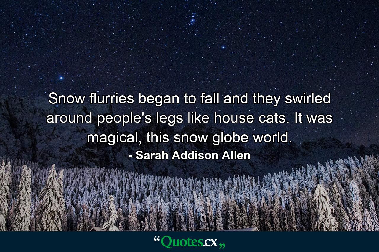 Snow flurries began to fall and they swirled around people's legs like house cats. It was magical, this snow globe world. - Quote by Sarah Addison Allen